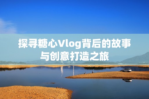 探寻糖心Vlog背后的故事与创意打造之旅