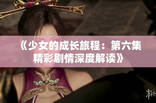 《少女的成长旅程：第六集精彩剧情深度解读》
