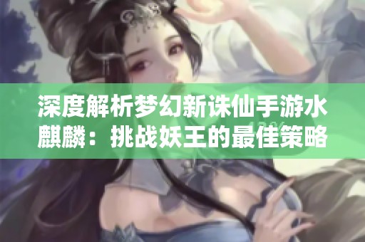 深度解析梦幻新诛仙手游水麒麟：挑战妖王的最佳策略与完美配置分享