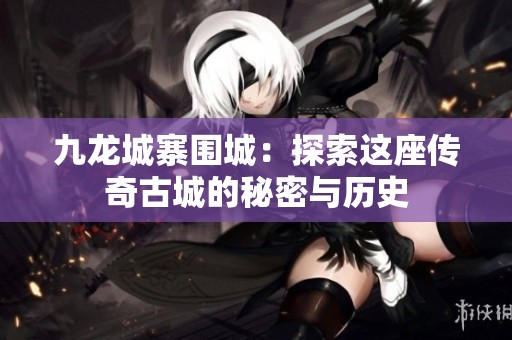 九龙城寨围城：探索这座传奇古城的秘密与历史