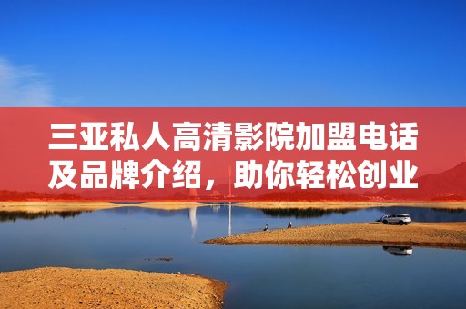 三亚私人高清影院加盟电话及品牌介绍，助你轻松创业