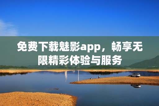 免费下载魅影app，畅享无限精彩体验与服务