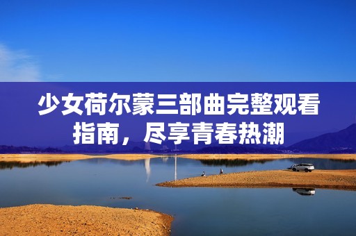 少女荷尔蒙三部曲完整观看指南，尽享青春热潮