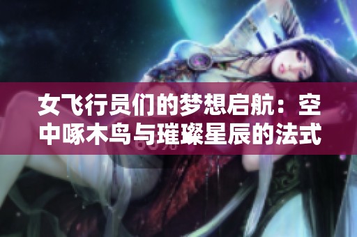 女飞行员们的梦想启航：空中啄木鸟与璀璨星辰的法式传奇