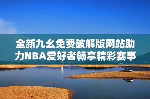 全新九幺免费破解版网站助力NBA爱好者畅享精彩赛事