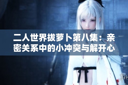二人世界拔萝卜第八集：亲密关系中的小冲突与解开心结