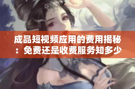 成品短视频应用的费用揭秘：免费还是收费服务知多少