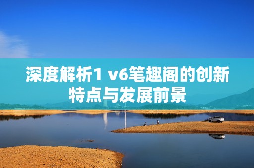 深度解析1 v6笔趣阁的创新特点与发展前景