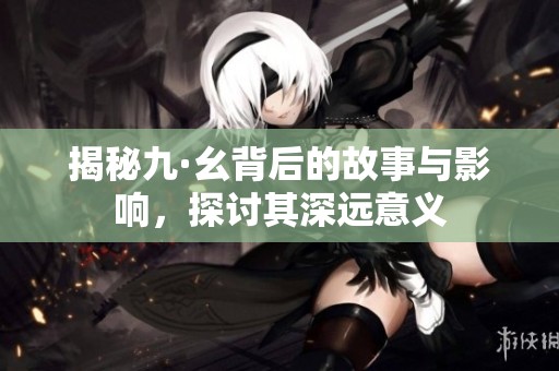 揭秘九·幺背后的故事与影响，探讨其深远意义