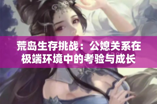 荒岛生存挑战：公媳关系在极端环境中的考验与成长