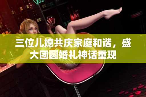 三位儿媳共庆家庭和谐，盛大团圆婚礼神话重现