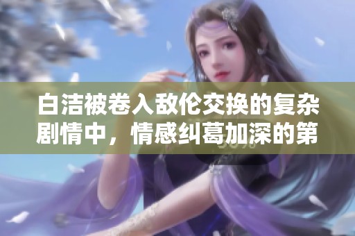 白洁被卷入敌伦交换的复杂剧情中，情感纠葛加深的第十一章