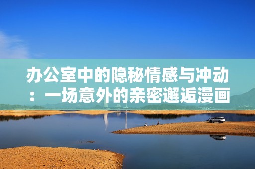 办公室中的隐秘情感与冲动：一场意外的亲密邂逅漫画解析