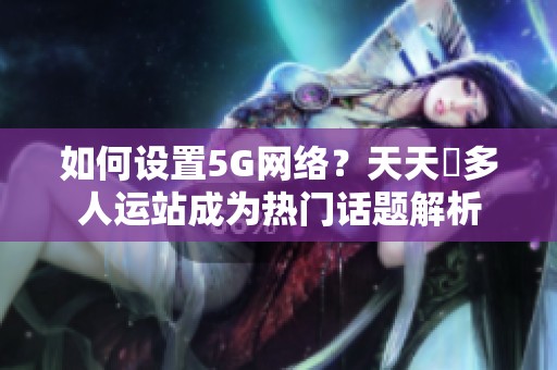 如何设置5G网络？天天奭多人运站成为热门话题解析