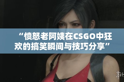 “愤怒老阿姨在CSGO中狂欢的搞笑瞬间与技巧分享”
