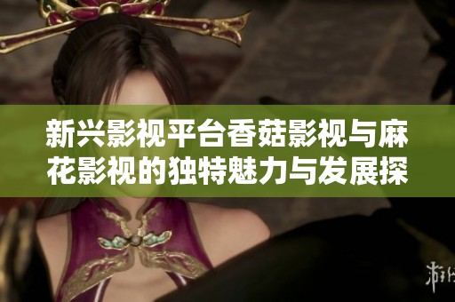 新兴影视平台香菇影视与麻花影视的独特魅力与发展探讨