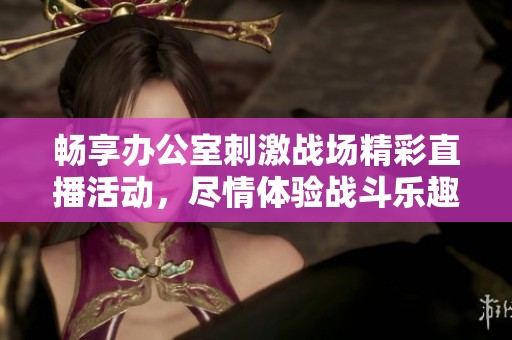 畅享办公室刺激战场精彩直播活动，尽情体验战斗乐趣