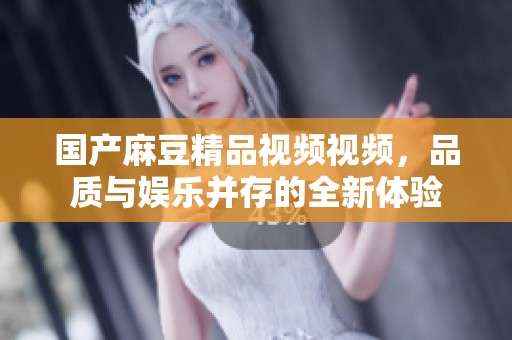 国产麻豆精品视频视频，品质与娱乐并存的全新体验