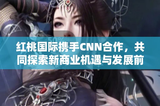 红桃国际携手CNN合作，共同探索新商业机遇与发展前景