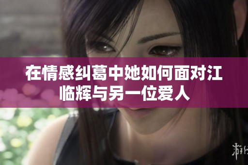 在情感纠葛中她如何面对江临辉与另一位爱人