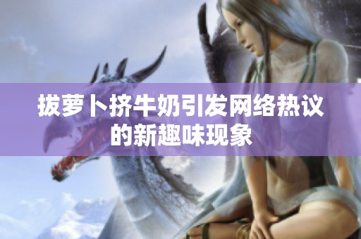 拔萝卜挤牛奶引发网络热议的新趣味现象