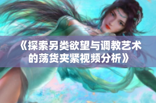 《探索另类欲望与调教艺术的荡货夹紧视频分析》