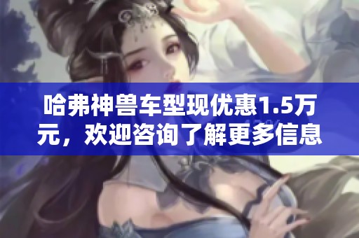 哈弗神兽车型现优惠1.5万元，欢迎咨询了解更多信息