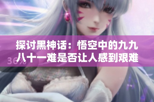 探讨黑神话：悟空中的九九八十一难是否让人感到艰难？