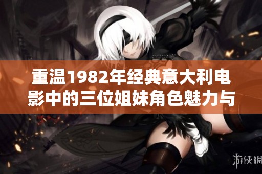 重温1982年经典意大利电影中的三位姐妹角色魅力与灵魂