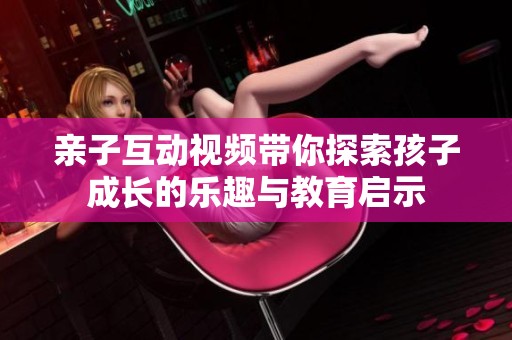 亲子互动视频带你探索孩子成长的乐趣与教育启示