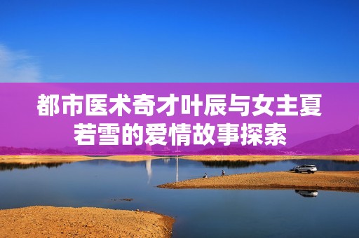 都市医术奇才叶辰与女主夏若雪的爱情故事探索