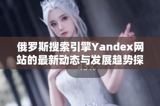 俄罗斯搜索引擎Yandex网站的最新动态与发展趋势探讨