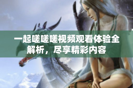 一起嗟嗟嗟视频观看体验全解析，尽享精彩内容
