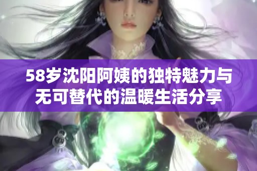 58岁沈阳阿姨的独特魅力与无可替代的温暖生活分享
