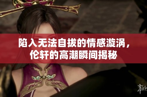陷入无法自拔的情感漩涡，伦轩的高潮瞬间揭秘