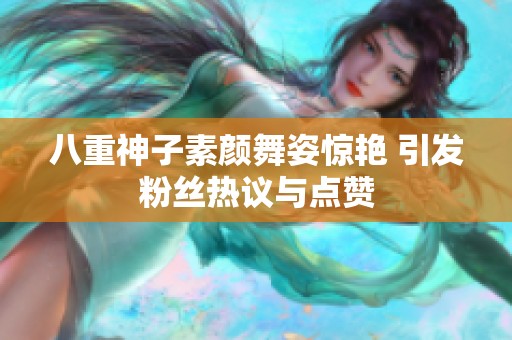 八重神子素颜舞姿惊艳 引发粉丝热议与点赞