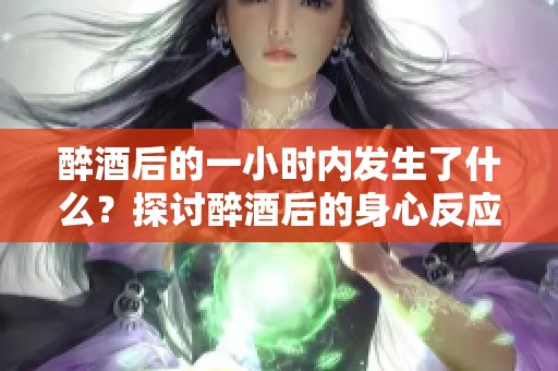 醉酒后的一小时内发生了什么？探讨醉酒后的身心反应