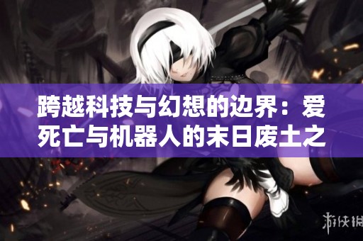 跨越科技与幻想的边界：爱死亡与机器人的末日废土之旅