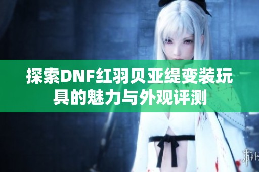 探索DNF红羽贝亚缇变装玩具的魅力与外观评测