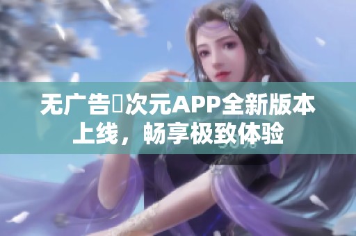 无广告囧次元APP全新版本上线，畅享极致体验