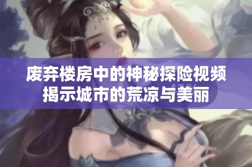 废弃楼房中的神秘探险视频揭示城市的荒凉与美丽