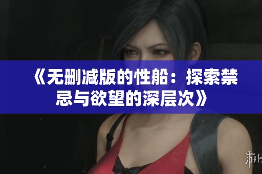 《无删减版的性船：探索禁忌与欲望的深层次》