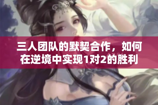 三人团队的默契合作，如何在逆境中实现1对2的胜利
