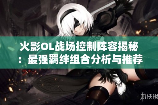 火影OL战场控制阵容揭秘：最强羁绊组合分析与推荐
