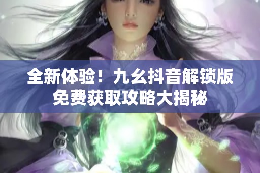 全新体验！九幺抖音解锁版免费获取攻略大揭秘