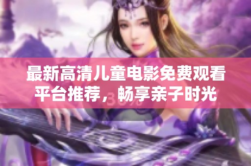 最新高清儿童电影免费观看平台推荐，畅享亲子时光