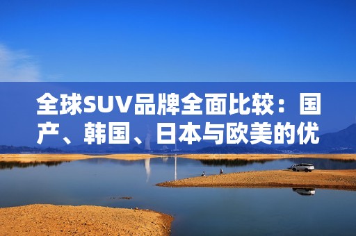 全球SUV品牌全面比较：国产、韩国、日本与欧美的优势和特点