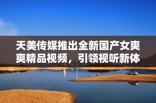 天美传媒推出全新国产女爽爽精品视频，引领视听新体验