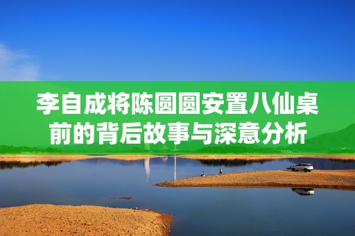 李自成将陈圆圆安置八仙桌前的背后故事与深意分析