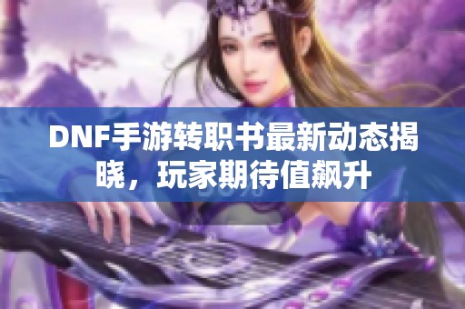 DNF手游转职书最新动态揭晓，玩家期待值飙升